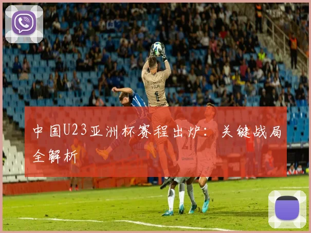 中国U23亚洲杯赛程出炉：关键战局全解析