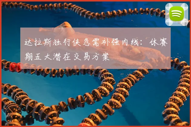 达拉斯独行侠急需补强内线：休赛期五大潜在交易方案