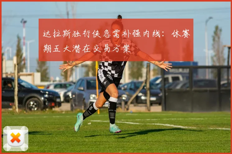 达拉斯独行侠急需补强内线：休赛期五大潜在交易方案