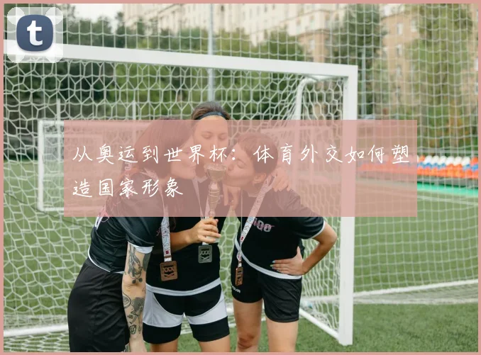 从奥运到世界杯:体育外交如何塑造国家形象