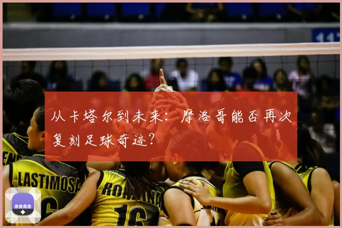 从卡塔尔到未来：摩洛哥能否再次复刻足球奇迹？