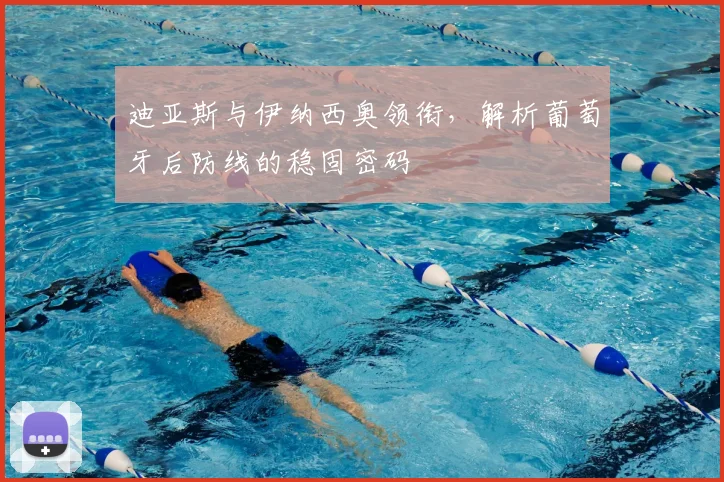 迪亚斯与伊纳西奥领衔,解析葡萄牙后防线的稳固密码