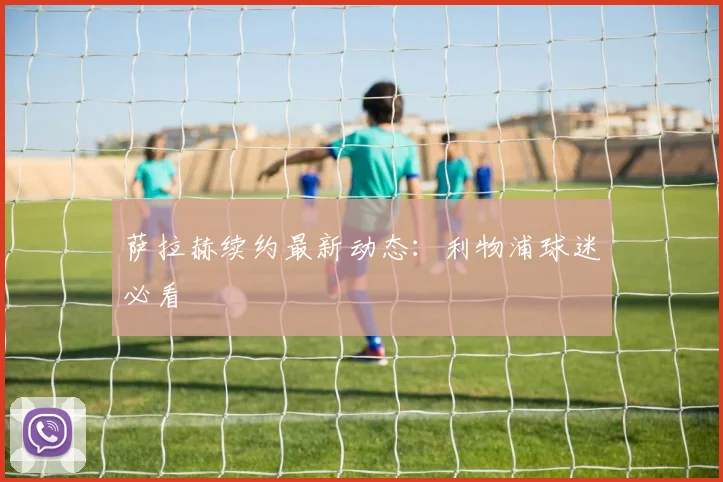 萨拉赫续约最新动态：利物浦球迷必看