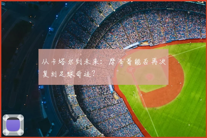 从卡塔尔到未来：摩洛哥能否再次复刻足球奇迹？