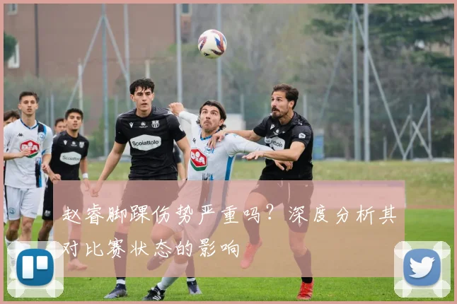 赵睿脚踝伤势严重吗？深度分析其对比赛状态的影响