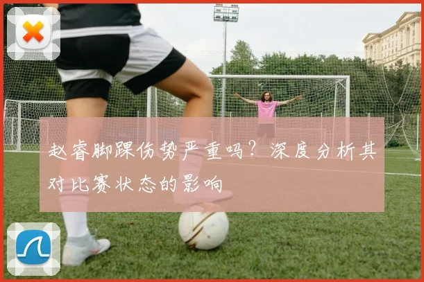 赵睿脚踝伤势严重吗？深度分析其对比赛状态的影响